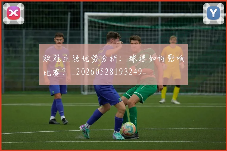 欧冠主场优势分析：球迷如何影响比赛？_20260528193249