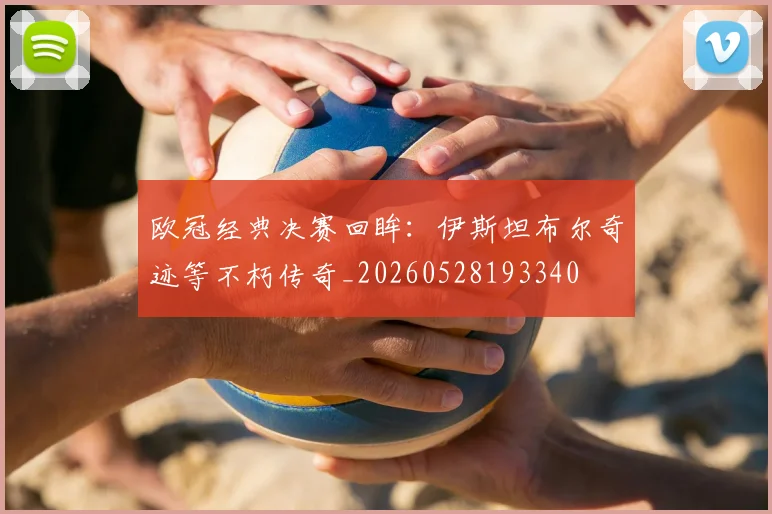 欧冠经典决赛回眸：伊斯坦布尔奇迹等不朽传奇_20260528193340