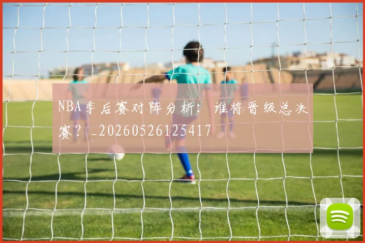 NBA季后赛对阵分析:谁将晋级总决赛?_20260526125417