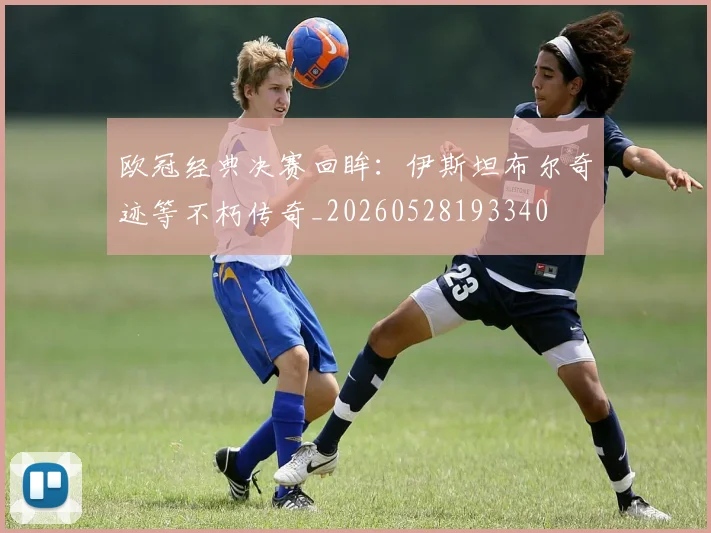 欧冠经典决赛回眸：伊斯坦布尔奇迹等不朽传奇_20260528193340