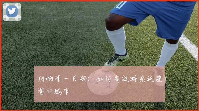 利物浦一日游:如何高效游览这座港口城市
